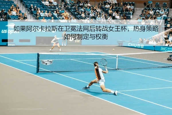 如果阿尔卡拉斯在卫冕法网后转战女王杯，热身策略如何制定与权衡